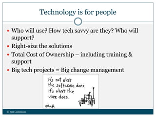 Technology is for people
 Who will use? How tech savvy are they? Who will
support?
 Right-size the solutions
 Total Cost of Ownership – including training &
support
 Big tech projects = Big change management
© 501 Commons
 