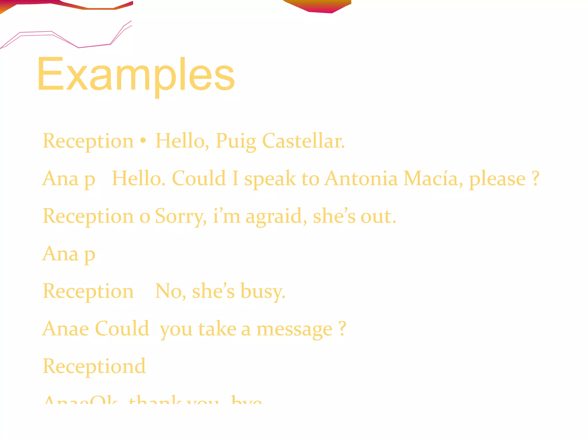 Examples Reception  Hello, Puig Castellar.  Ana  Hello. Could I speak to Antonia Macía, please ?  Reception  Sorry, i’m agraid, she’s out. Ana  Then could I speak to Juana, please? Reception  No, she’s busy. Ana Could  you take a message ?  Reception Yes, of you will call back later. AnaOk, thank you, bye. Reception  Bye. 