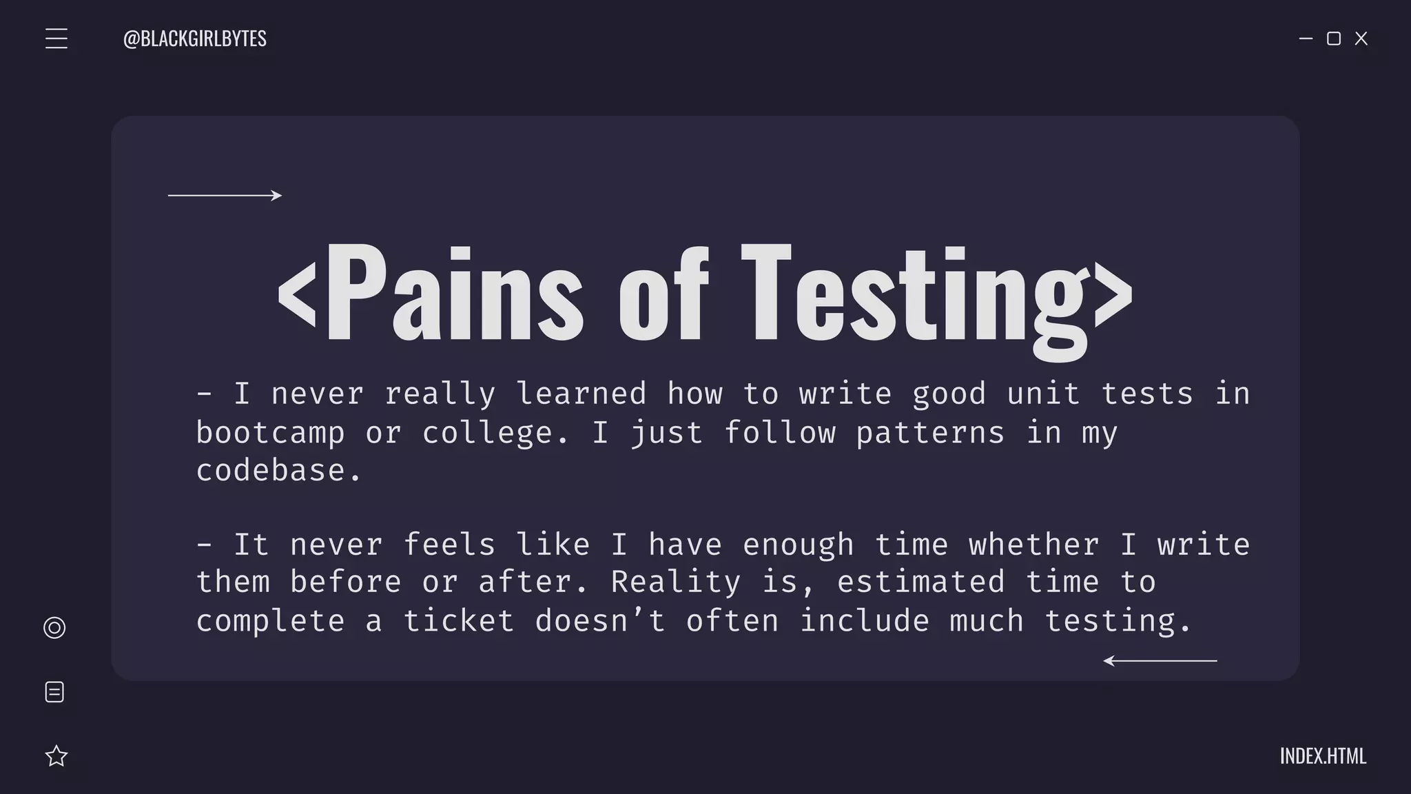 @BLACKGIRLBYTES
INDEX.HTML
<Pains of Testing>
- I never really learned how to write good unit tests in
bootcamp or college. I just follow patterns in my
codebase.
- It never feels like I have enough time whether I write
them before or after. Reality is, estimated time to
complete a ticket doesn’t often include much testing.
 