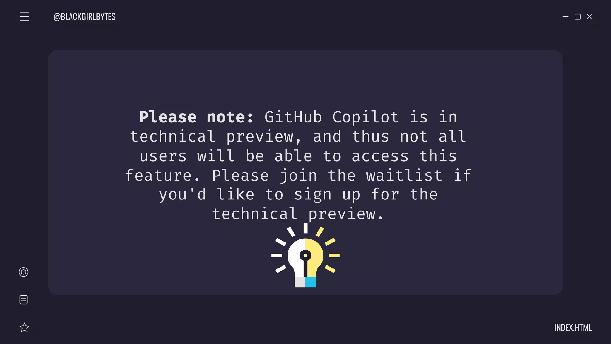 Please note: GitHub Copilot is in
technical preview, and thus not all
users will be able to access this
feature. Please join the waitlist if
you'd like to sign up for the
technical preview.
@BLACKGIRLBYTES
INDEX.HTML
 