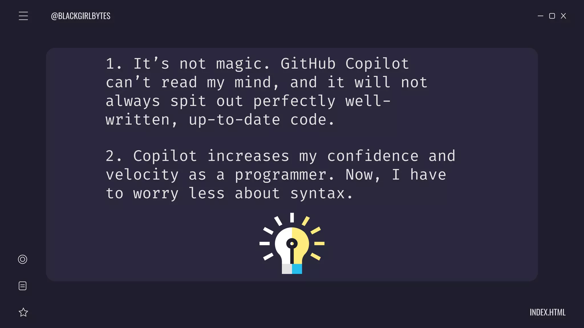 1. It’s not magic. GitHub Copilot
can’t read my mind, and it will not
always spit out perfectly well-
written, up-to-date code.
2. Copilot increases my confidence and
velocity as a programmer. Now, I have
to worry less about syntax.
@BLACKGIRLBYTES
INDEX.HTML
 