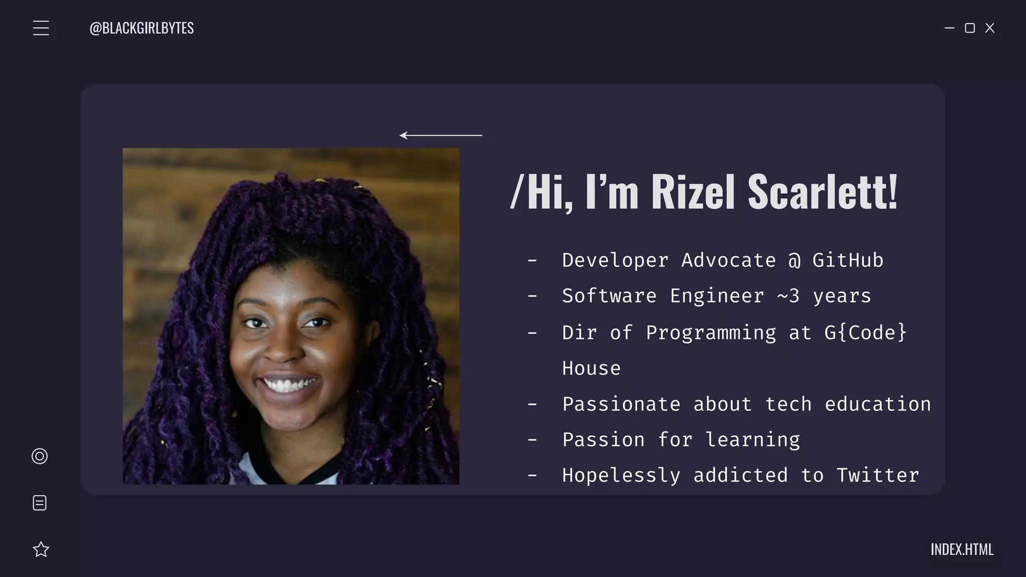 @BLACKGIRLBYTES
INDEX.HTML
/Hi, I’m Rizel Scarlett!
- Developer Advocate @ GitHub
- Software Engineer ~3 years
- Dir of Programming at G{Code}
House
- Passionate about tech education
- Passion for learning
- Hopelessly addicted to Twitter
 