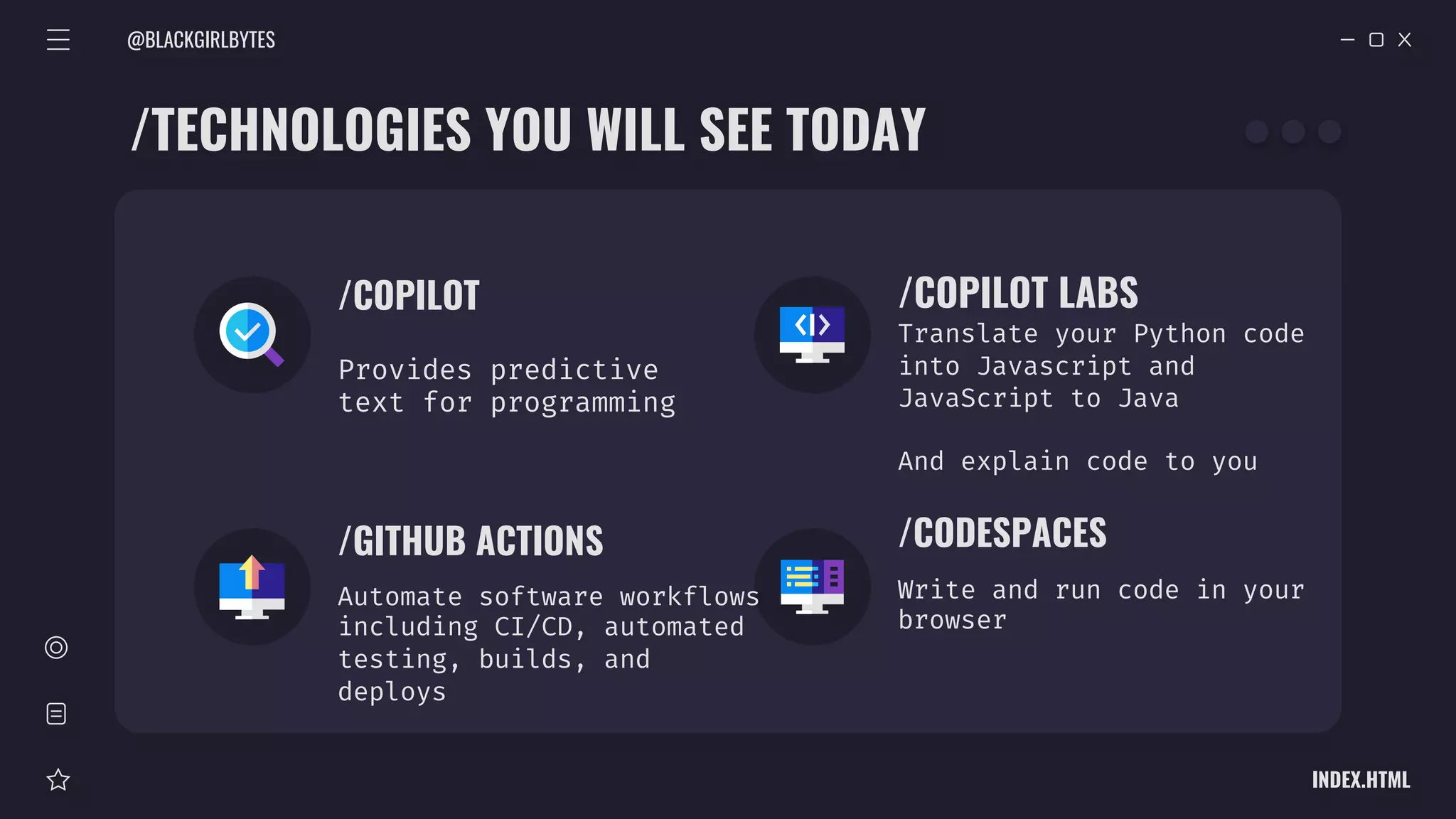 @BLACKGIRLBYTES
INDEX.HTML
Automate software workflows
including CI/CD, automated
testing, builds, and
deploys
/COPILOT
Provides predictive
text for programming
/COPILOT LABS
Translate your Python code
into Javascript and
JavaScript to Java
And explain code to you
/GITHUB ACTIONS /CODESPACES
Write and run code in your
browser
/TECHNOLOGIES YOU WILL SEE TODAY
 