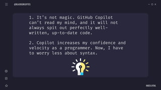 1. It’s not magic. GitHub Copilot
can’t read my mind, and it will not
always spit out perfectly well-
written, up-to-date code.
2. Copilot increases my confidence and
velocity as a programmer. Now, I have
to worry less about syntax.
@BLACKGIRLBYTES
INDEX.HTML
 