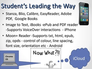 Student’s Leading the Way Stanza, Blio, Calibre, EasyReader, Adobe PDF,  Google Books Image to Text, iBooks -ePub and PDF reader -Supports VoiceOver interactions  - iPhone Moon+ Reader -Supports txt, html, epub, zip, opds - control of colour, line spacing, font size, orientation etc - Android iCloud Chrome OS 
