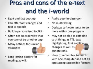 Pros and cons of the e-text and the i-world Audio poor in classroom No multitasking Desktop software tends to do more within one program May not be able to combine such things as TTS, text highlighting, font and line changes as well as annotations.  Have to remember to synch with one computer and not all apps accept accessible formats Light and fast boot up Can offer font changes and text to speech Build a personalised toolkit Often not so expensive that you cannot try another app Many options for similar strategies Long lasting battery for reading at will.  