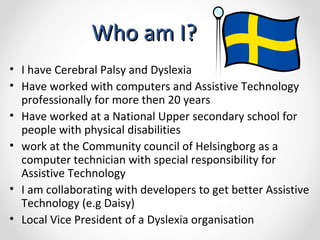 Who am I? I have  Cerebral Palsy and Dyslexia Have worked with computers and Assistive Technology  professionally for more then 20 years Have worked at a National Upper secondary school for people with physical disabilities work at the  Community council of Helsingborg as a computer technician with special responsibility for Assistive Technology I am collaborating with developers to get better Assistive Technology (e.g Daisy) Local Vice President of a Dyslexia organisation 