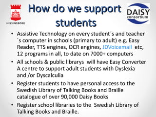 How do we support  students Assistive Technology on every student´s and teacher´s computer in schools ( primary  to adult) e.g. Easy Reader, TTS engines, OCR engines,  JDVoicemail   etc, 12 programs in all, to date on 7000+ computers All  schools & public librarys  will have Easy Converter A centre to support adult students with Dyslexia and /or Dyscalculia Register students to have personal access to the  Swedish Library of Talking Books and Braille  catalogue of over 90,000 Daisy Books  Register  school libraries to the  Swedish Library of Talking Books and Braille. 