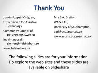 Thank You Mrs E.A. Draffan,  WAIS, ECS,  University of Southampton.  [email_address] www.access.ecs.soton.ac.uk   Joakim Uppsäll-Sjögren,  IT-technician for Assistive Technology Community Council of Helsingborg, Sweden  [email_address] www.helsingborg.se   The following slides are for your information  Do explore the web sites and these slides are available on Slideshare 
