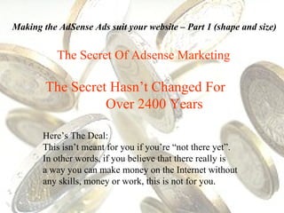 The Secret Of Adsense Marketing The Secret Hasn’t Changed For  Over 2400 Years Here’s The Deal:  This isn’t meant for you if you’re “not there yet”.  In other words, if you believe that there really is  a way you can make money on the Internet without any skills, money or work, this is not for you. Making the AdSense Ads suit your website – Part 1 (shape and size) 