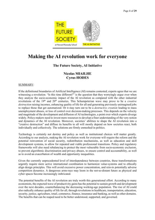 Page 1 of 29
Making the AI revolution work for everyone
The Future Society, AI Initiative
Nicolas MIAILHE
Cyrus HODES
SUMMARY:
If the definitional boundaries of Artificial Intelligence (AI) remains contested, experts agree that we are
witnessing a revolution. “Is this time different?” is the question that they worryingly argue over when
they analyze the socio-economic impact of the AI revolution as compared with the other industrial
revolutions of the 19th
and 20th
centuries. This Schumpeterian wave may prove to be a creative
destruction raising incomes, enhancing quality of life for all and generating previously unimagined jobs
to replace those that get automatized. Or it may turn out to be a destructive creation leading to mass
unemployment abuses, or loss of control over decision-making processes. This depends on the velocity
and magnitude of the development and diffusion of AI technologies, a point over which experts diverge
widely. Policy-makers need to invest more resources to develop a finer understanding of the very notion
and dynamics of the AI revolution. Moreover, societies’ abilities to shape the AI revolution into a
“creative destruction” and diffuse its benefits to all will mostly depend on how societies react, both
individually and collectively. The solutions are firmly enmeshed in politics.
Technology is certainly not destiny and policy as well as institutional choices will matter greatly.
According to our analysis, making the AI revolution work for everyone will require the reform and the
potential reinvention of social security, redistribution mechanisms, as well as education and skill
development systems, to allow for repeated and viable professional transitions. Policy and regulatory
frameworks will also need rebalancing to protect the most vulnerable from socio-economic exclusion,
to prevent algorithmic discrimination and privacy abuses, to ensure control and accountability, as well
as to avoid an exacerbation of wealth and opportunity inequalities.
Given the currently unprecedented level of interdependence between countries, these transformations
urgently require more active international coordination to harmonize value-systems and to ethically
align design principles. This will avoid excessive power concentration, and rein-in potentially adverse
competition dynamics. A dangerous arms-race may loom in the not-so-distant future as physical and
cyber spaces become increasingly imbricated.
The potential benefits of the AI revolution are truly worth this generational effort. According to many
economists, the expected wave of productivity gains has the potential to sustain growth and development
over the next decades, counterbalancing the decreasing working-age population. The rise of AI could
also radically enhance quality of life for all, through revolutions in healthcare, transportation, education,
security, justice, agriculture, retail, commerce, finance, insurance and banking, as well as other domains.
The benefits that can be reaped need to be better understood, supported, and governed.
 