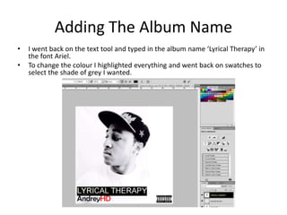 Adding The Album Name
• I went back on the text tool and typed in the album name ‘Lyrical Therapy’ in
the font Ariel.
• To change the colour I highlighted everything and went back on swatches to
select the shade of grey I wanted.
 