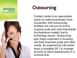 OutsourcingOutsourcing
Contact center is an appropriate
option to make businesses more
successful, with outsourcing
facilities one can put an end to
ongoing costs and most importantly
the downtime created due to
technology issues. Outsourcing
also helps customers in focusing
into their important goals and other
needs. An experienced call center
team is available 24*7 to manage
all sorts of client requirements in a
minimal time.
 
