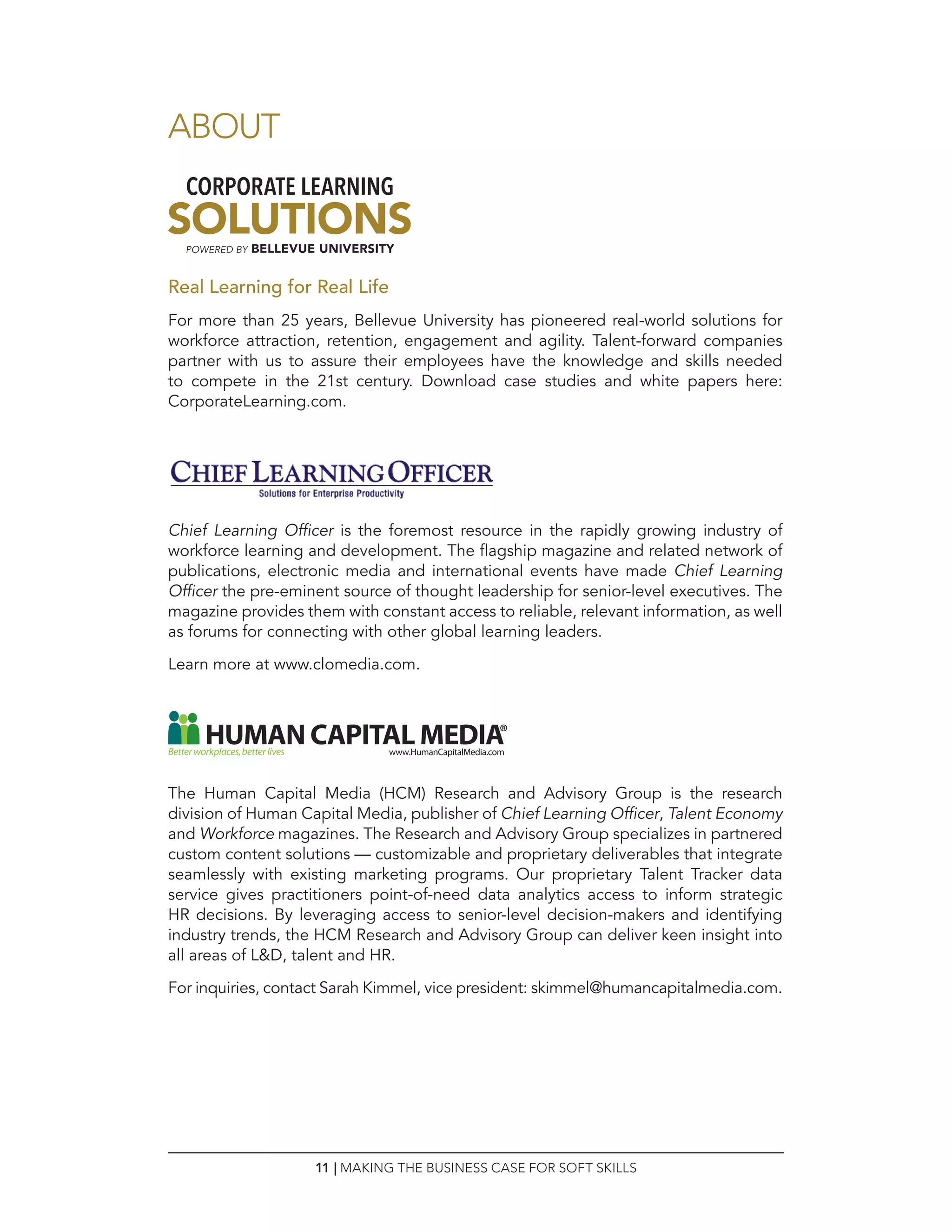 11 | MAKING THE BUSINESS CASE FOR SOFT SKILLS
Real Learning for Real Life
For more than 25 years, Bellevue University has pioneered real-world solutions for
workforce attraction, retention, engagement and agility. Talent-forward companies
partner with us to assure their employees have the knowledge and skills needed
to compete in the 21st century. Download case studies and white papers here:
CorporateLearning.com.
Chief Learning Officer is the foremost resource in the rapidly growing industry of
workforce learning and development. The flagship magazine and related network of
publications, electronic media and international events have made Chief Learning
Officer the pre-eminent source of thought leadership for senior-level executives. The
magazine provides them with constant access to reliable, relevant information, as well
as forums for connecting with other global learning leaders.
Learn more at www.clomedia.com.
The Human Capital Media (HCM) Research and Advisory Group is the research
division of Human Capital Media, publisher of Chief Learning Officer, Talent Economy
and Workforce magazines. The Research and Advisory Group specializes in partnered
custom content solutions — customizable and proprietary deliverables that integrate
seamlessly with existing marketing programs. Our proprietary Talent Tracker data
service gives practitioners point-of-need data analytics access to inform strategic
HR decisions. By leveraging access to senior-level decision-makers and identifying
industry trends, the HCM Research and Advisory Group can deliver keen insight into
all areas of LD, talent and HR.
For inquiries, contact Sarah Kimmel, vice president: skimmel@humancapitalmedia.com.
ABOUT
 