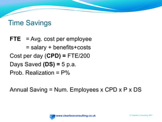 Where to look for savingsIn BusinessWhole FTEs removedWork with 3rd partiesReduced travelTransaction costsExpenses, travel, facilities, payroll, recruitment, phonebook etc.Procurement costs Print and distribution costsOffice vs. home workingIn IT IntegrationHosting (int. & ext.)Publishing costsCost of new developmentsCost of test & deployTraining costsWhole FTEs removedDesignersCost of E-mail and dataIT support and helpdesksTech self-helpPassword re-setUsability