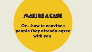 Making a Case
Or…how to convince
people they already agree
with you.
 