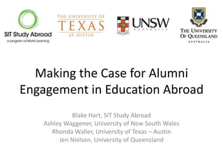 Making the Case for Alumni
Engagement in Education Abroad
            Blake Hart, SIT Study Abroad
   Ashley Waggener, University of New South Wales
      Rhonda Waller, University of Texas – Austin
        Jen Nielsen, University of Queensland
 