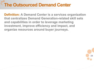 34
Definition: A Demand Center is a services organization
that centralizes Demand Generation-related skill sets
and capabilities in order to leverage marketing
investment, improve efficiency and impact, and
organize resources around buyer journeys.
The Outsourced Demand Center
 