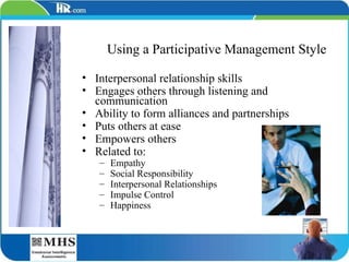 Using a Participative Management Style Interpersonal relationship skills Engages others through listening and communication Ability to form alliances and partnerships Puts others at ease Empowers others Related to: Empathy Social Responsibility Interpersonal Relationships Impulse Control Happiness 