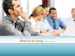 Can’t ignore | Your business & mobile |
What to do today | Next steps
 