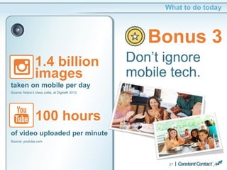 27
What to do today
Bonus 3
Don’t ignore
mobile tech.
1.4 billion
images
taken on mobile per day
Source: Nokia’s Vesa Jutila, at DigitalK 2012
100 hours
of video uploaded per minute
Source: youtube.com
 