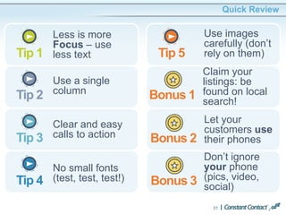 31
Quick Review
Less is more
Focus – use
less textTip 1
Use a single
columnTip 2
Clear and easy
calls to actionTip 3
No small fonts
(test, test, test!)Tip 4
Use images
carefully (don’t
rely on them)Tip 5
Claim your
listings: be
found on local
search!
Bonus 1
Let your
customers use
their phonesBonus 2
Don’t ignore
your phone
(pics, video,
social)Bonus 3
 