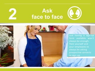 Just having a sign-up
form available won’t
always be enough.
Train yourself and
your employees to
always be asking
prospective contacts
to sign up.
Ask
face to face2
 