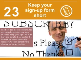 D on’t ask too many questions. You
may miss chances to grow your
email list. Keep your sign- up form
short and simple. Only ask for the
information that’s absolutely
necessary. You can collect more
information down the line.
w w w.constantcontact.com /learning -center
Keep your
sign-up form
short23
 
