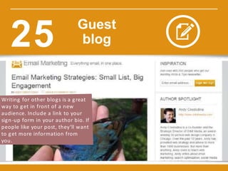 Writing for other blogs is a great
way to get in front of a new
audience. Include a link to your
sign-up form in your author bio. If
people like your post, they’ll want
to get more information from
you.
Guest
blog25
 