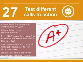 Join our list to learn more about
what we have to offer!
Join our list to receive
exclusive discounts!
Over 1,000 people have signed up
to receive our emails each month.
Sign up today!
Don’t miss a thing! Join our email
list to get updates sent to your
inbox once a week.
Test different calls-to-action and
see how your audience responds.
w w w.constantcontact.com /learning -center
Test different
calls to action27
 