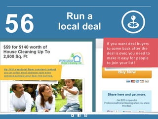 If you want deal buyers
to come back after the
deal is over, you need to
make it easy for people
to join your list!
t ip : With s aveLocal from c onstant c ontact
you can collect email addresses right when
someone purchases your deal. Find out how.
Insig ht provided by Constant Contact KnowHow w w w.constantcontact.com /learning -center
Run a
local deal56
 