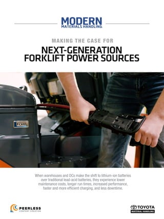 NEXT-GENERATION
FORKLIFTPOWER SOURCES
MAKING THE CASE FOR
CONTENT CREATION
PEERLESS
When warehouses and DCs make the shift to lithium-ion batteries
over traditional lead-acid batteries, they experience lower
maintenance costs, longer run times, increased performance,
faster and more efficient charging, and less downtime.
 
