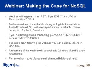 1
Webinar: Making the Case for NoSQL
• Webinar will begin at 11 am PST / 2 pm EST / 7 pm UTC on
Tuesday, May 7, 2013
• Audio should start immediately when you log into the event via
Audio Broadcast. You will need speakers and a reliable Internet
connection for Audio Broadcast.
• If you are having issues connecting, please dial 1-877-668-4493;
access code: 667 836 341.
• There is a Q&A following the webinar. You can enter questions in
Q&A box.
• A recording of the webinar will be available 24 hours after the event
is complete.
• For any other issues please email shannon@dataversity.net.
 