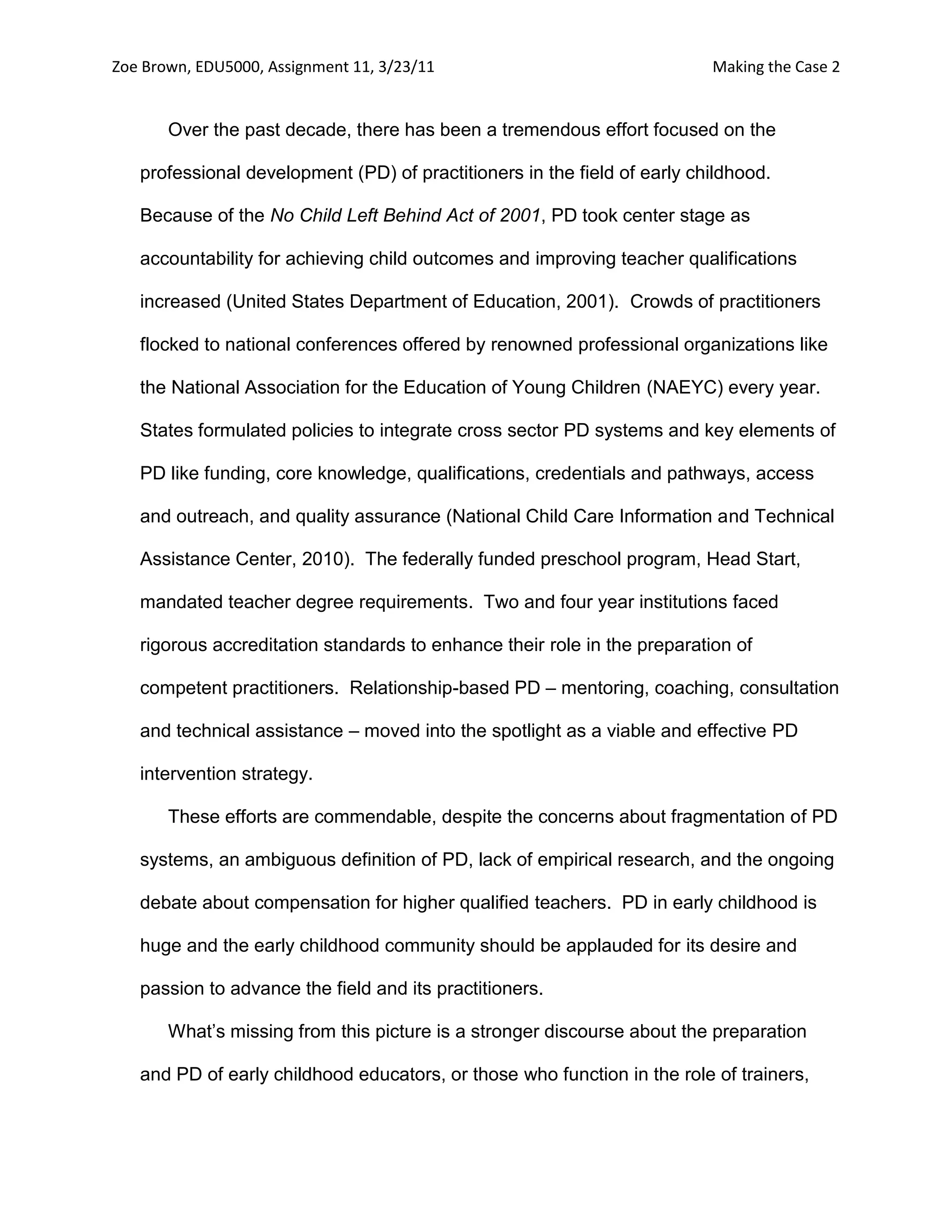 Zoe Brown, EDU5000, Assignment 11, 3/23/11                                Making the Case 2


       Over the past decade, there has been a tremendous effort focused on the

   professional development (PD) of practitioners in the field of early childhood.

   Because of the No Child Left Behind Act of 2001, PD took center stage as

   accountability for achieving child outcomes and improving teacher qualifications

   increased (United States Department of Education, 2001). Crowds of practitioners

   flocked to national conferences offered by renowned professional organizations like

   the National Association for the Education of Young Children (NAEYC) every year.

   States formulated policies to integrate cross sector PD systems and key elements of

   PD like funding, core knowledge, qualifications, credentials and pathways, access

   and outreach, and quality assurance (National Child Care Information and Technical

   Assistance Center, 2010). The federally funded preschool program, Head Start,

   mandated teacher degree requirements. Two and four year institutions faced

   rigorous accreditation standards to enhance their role in the preparation of

   competent practitioners. Relationship-based PD – mentoring, coaching, consultation

   and technical assistance – moved into the spotlight as a viable and effective PD

   intervention strategy.

       These efforts are commendable, despite the concerns about fragmentation of PD

   systems, an ambiguous definition of PD, lack of empirical research, and the ongoing

   debate about compensation for higher qualified teachers. PD in early childhood is

   huge and the early childhood community should be applauded for its desire and

   passion to advance the field and its practitioners.

       What’s missing from this picture is a stronger discourse about the preparation

   and PD of early childhood educators, or those who function in the role of trainers,
 