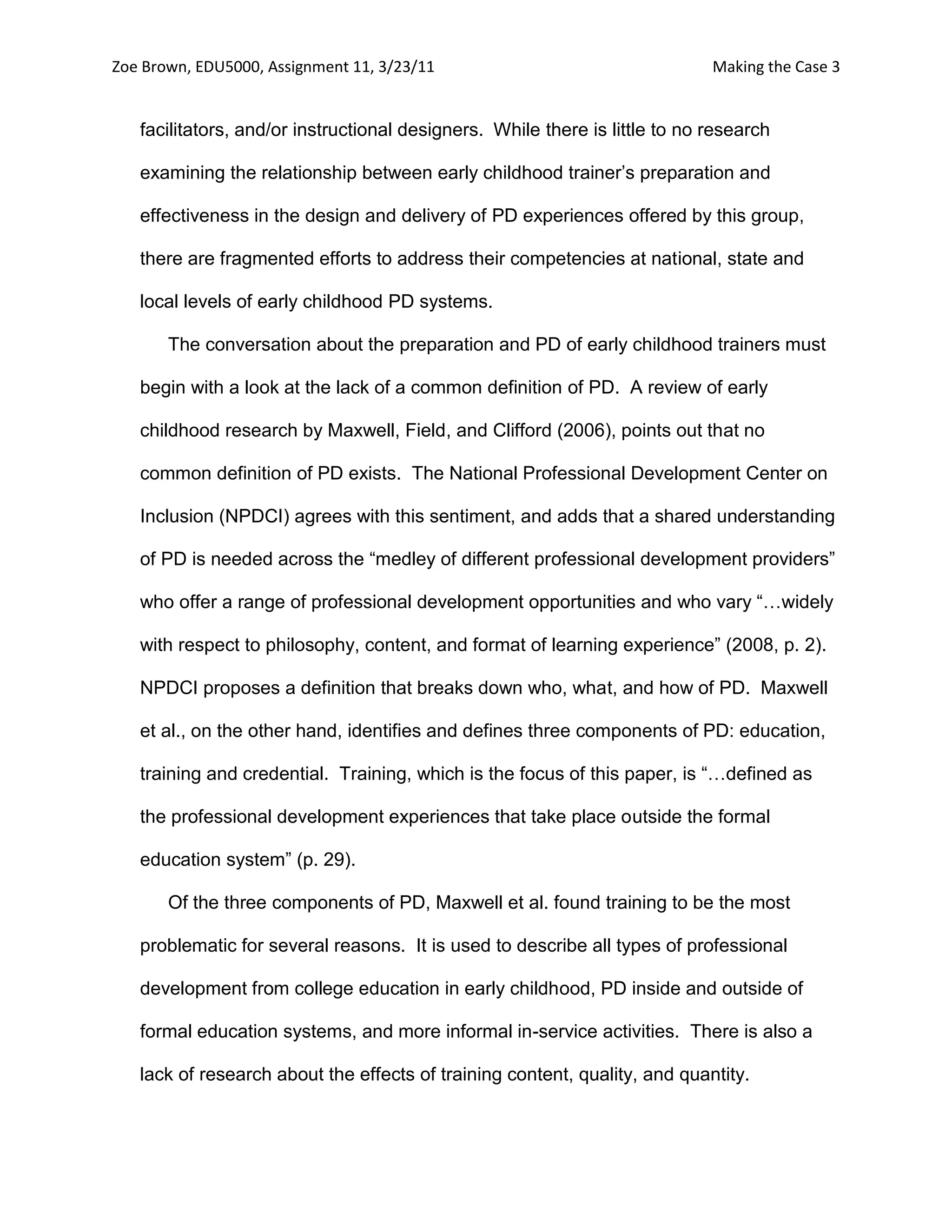 Zoe Brown, EDU5000, Assignment 11, 3/23/11                                   Making the Case 3


   facilitators, and/or instructional designers. While there is little to no research

   examining the relationship between early childhood trainer’s preparation and

   effectiveness in the design and delivery of PD experiences offered by this group,

   there are fragmented efforts to address their competencies at national, state and

   local levels of early childhood PD systems.

       The conversation about the preparation and PD of early childhood trainers must

   begin with a look at the lack of a common definition of PD. A review of early

   childhood research by Maxwell, Field, and Clifford (2006), points out that no

   common definition of PD exists. The National Professional Development Center on

   Inclusion (NPDCI) agrees with this sentiment, and adds that a shared understanding

   of PD is needed across the “medley of different professional development providers”

   who offer a range of professional development opportunities and who vary “…widely

   with respect to philosophy, content, and format of learning experience” (2008, p. 2).

   NPDCI proposes a definition that breaks down who, what, and how of PD. Maxwell

   et al., on the other hand, identifies and defines three components of PD: education,

   training and credential. Training, which is the focus of this paper, is “…defined as

   the professional development experiences that take place outside the formal

   education system” (p. 29).

       Of the three components of PD, Maxwell et al. found training to be the most

   problematic for several reasons. It is used to describe all types of professional

   development from college education in early childhood, PD inside and outside of

   formal education systems, and more informal in-service activities. There is also a

   lack of research about the effects of training content, quality, and quantity.
 