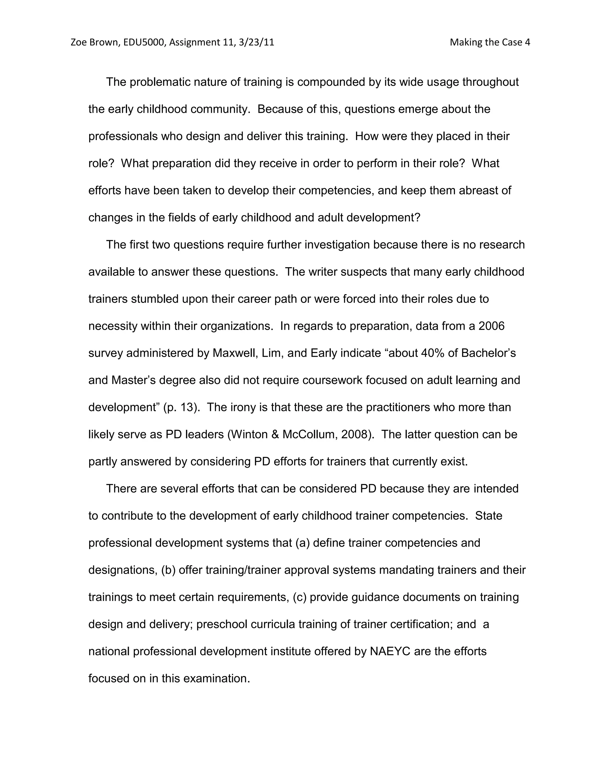 Zoe Brown, EDU5000, Assignment 11, 3/23/11                                 Making the Case 4


       The problematic nature of training is compounded by its wide usage throughout

   the early childhood community. Because of this, questions emerge about the

   professionals who design and deliver this training. How were they placed in their

   role? What preparation did they receive in order to perform in their role? What

   efforts have been taken to develop their competencies, and keep them abreast of

   changes in the fields of early childhood and adult development?

       The first two questions require further investigation because there is no research

   available to answer these questions. The writer suspects that many early childhood

   trainers stumbled upon their career path or were forced into their roles due to

   necessity within their organizations. In regards to preparation, data from a 2006

   survey administered by Maxwell, Lim, and Early indicate “about 40% of Bachelor’s

   and Master’s degree also did not require coursework focused on adult learning and

   development” (p. 13). The irony is that these are the practitioners who more than

   likely serve as PD leaders (Winton & McCollum, 2008). The latter question can be

   partly answered by considering PD efforts for trainers that currently exist.

       There are several efforts that can be considered PD because they are intended

   to contribute to the development of early childhood trainer competencies. State

   professional development systems that (a) define trainer competencies and

   designations, (b) offer training/trainer approval systems mandating trainers and their

   trainings to meet certain requirements, (c) provide guidance documents on training

   design and delivery; preschool curricula training of trainer certification; and a

   national professional development institute offered by NAEYC are the efforts

   focused on in this examination.
 