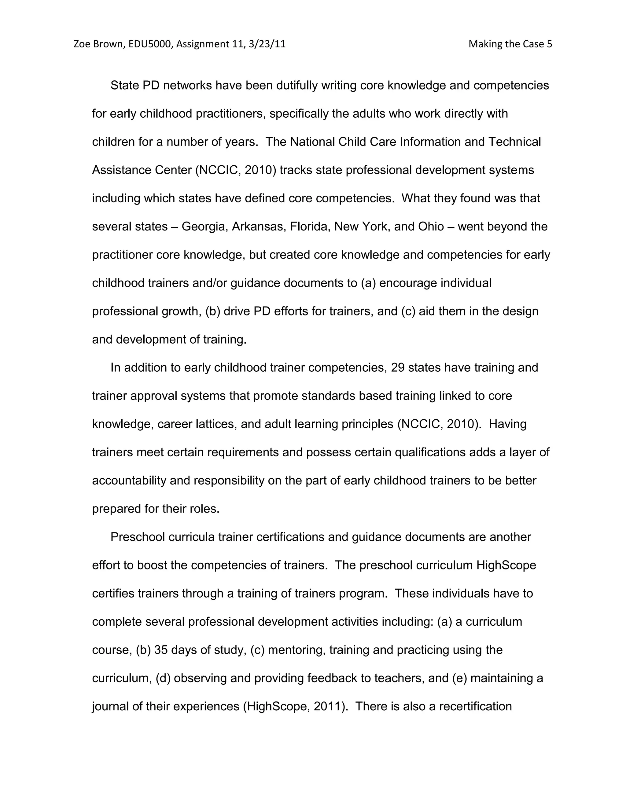 Zoe Brown, EDU5000, Assignment 11, 3/23/11                                  Making the Case 5


       State PD networks have been dutifully writing core knowledge and competencies

   for early childhood practitioners, specifically the adults who work directly with

   children for a number of years. The National Child Care Information and Technical

   Assistance Center (NCCIC, 2010) tracks state professional development systems

   including which states have defined core competencies. What they found was that

   several states – Georgia, Arkansas, Florida, New York, and Ohio – went beyond the

   practitioner core knowledge, but created core knowledge and competencies for early

   childhood trainers and/or guidance documents to (a) encourage individual

   professional growth, (b) drive PD efforts for trainers, and (c) aid them in the design

   and development of training.

       In addition to early childhood trainer competencies, 29 states have training and

   trainer approval systems that promote standards based training linked to core

   knowledge, career lattices, and adult learning principles (NCCIC, 2010). Having

   trainers meet certain requirements and possess certain qualifications adds a layer of

   accountability and responsibility on the part of early childhood trainers to be better

   prepared for their roles.

       Preschool curricula trainer certifications and guidance documents are another

   effort to boost the competencies of trainers. The preschool curriculum HighScope

   certifies trainers through a training of trainers program. These individuals have to

   complete several professional development activities including: (a) a curriculum

   course, (b) 35 days of study, (c) mentoring, training and practicing using the

   curriculum, (d) observing and providing feedback to teachers, and (e) maintaining a

   journal of their experiences (HighScope, 2011). There is also a recertification
 