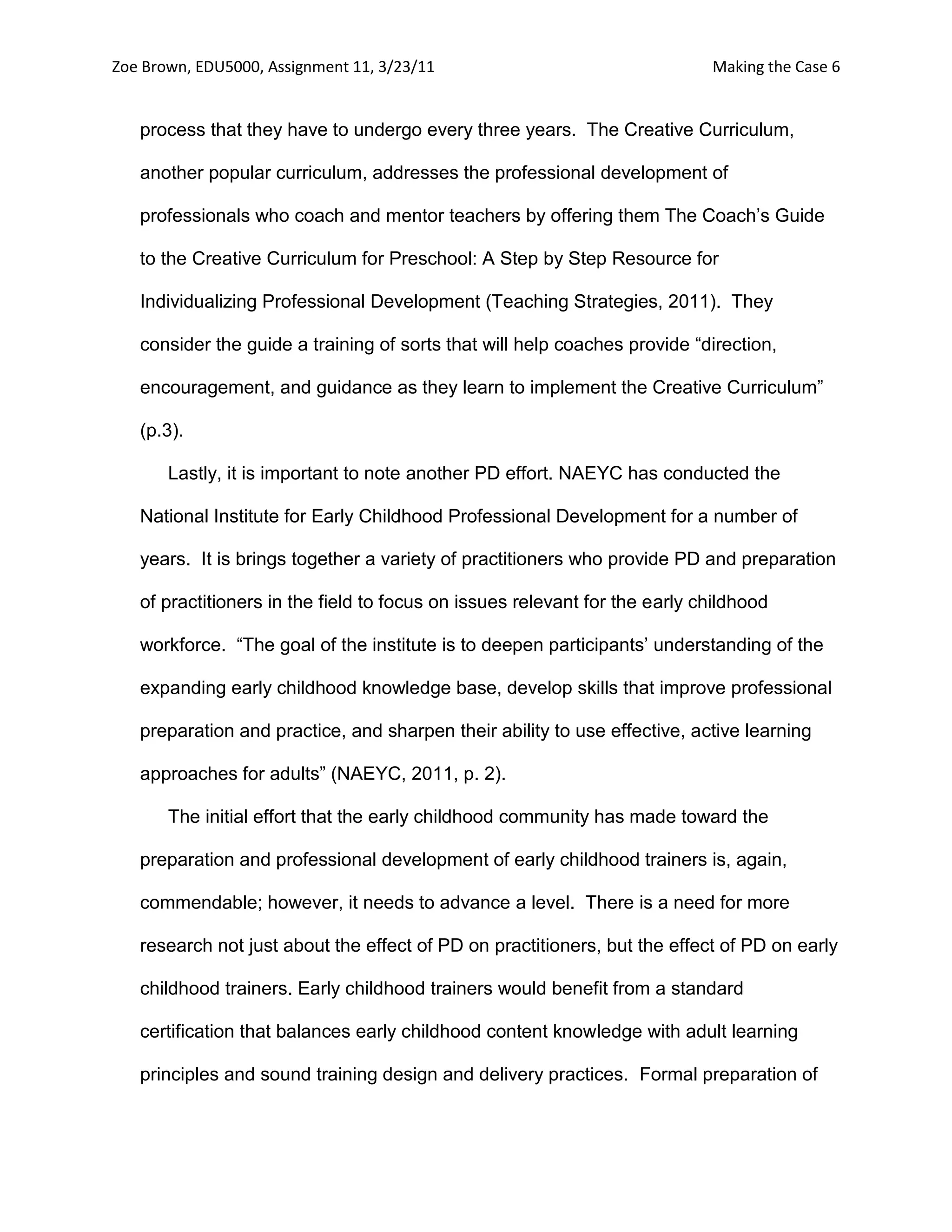 Zoe Brown, EDU5000, Assignment 11, 3/23/11                                  Making the Case 6


   process that they have to undergo every three years. The Creative Curriculum,

   another popular curriculum, addresses the professional development of

   professionals who coach and mentor teachers by offering them The Coach’s Guide

   to the Creative Curriculum for Preschool: A Step by Step Resource for

   Individualizing Professional Development (Teaching Strategies, 2011). They

   consider the guide a training of sorts that will help coaches provide “direction,

   encouragement, and guidance as they learn to implement the Creative Curriculum”

   (p.3).

       Lastly, it is important to note another PD effort. NAEYC has conducted the

   National Institute for Early Childhood Professional Development for a number of

   years. It is brings together a variety of practitioners who provide PD and preparation

   of practitioners in the field to focus on issues relevant for the early childhood

   workforce. “The goal of the institute is to deepen participants’ understanding of the

   expanding early childhood knowledge base, develop skills that improve professional

   preparation and practice, and sharpen their ability to use effective, active learning

   approaches for adults” (NAEYC, 2011, p. 2).

       The initial effort that the early childhood community has made toward the

   preparation and professional development of early childhood trainers is, again,

   commendable; however, it needs to advance a level. There is a need for more

   research not just about the effect of PD on practitioners, but the effect of PD on early

   childhood trainers. Early childhood trainers would benefit from a standard

   certification that balances early childhood content knowledge with adult learning

   principles and sound training design and delivery practices. Formal preparation of
 