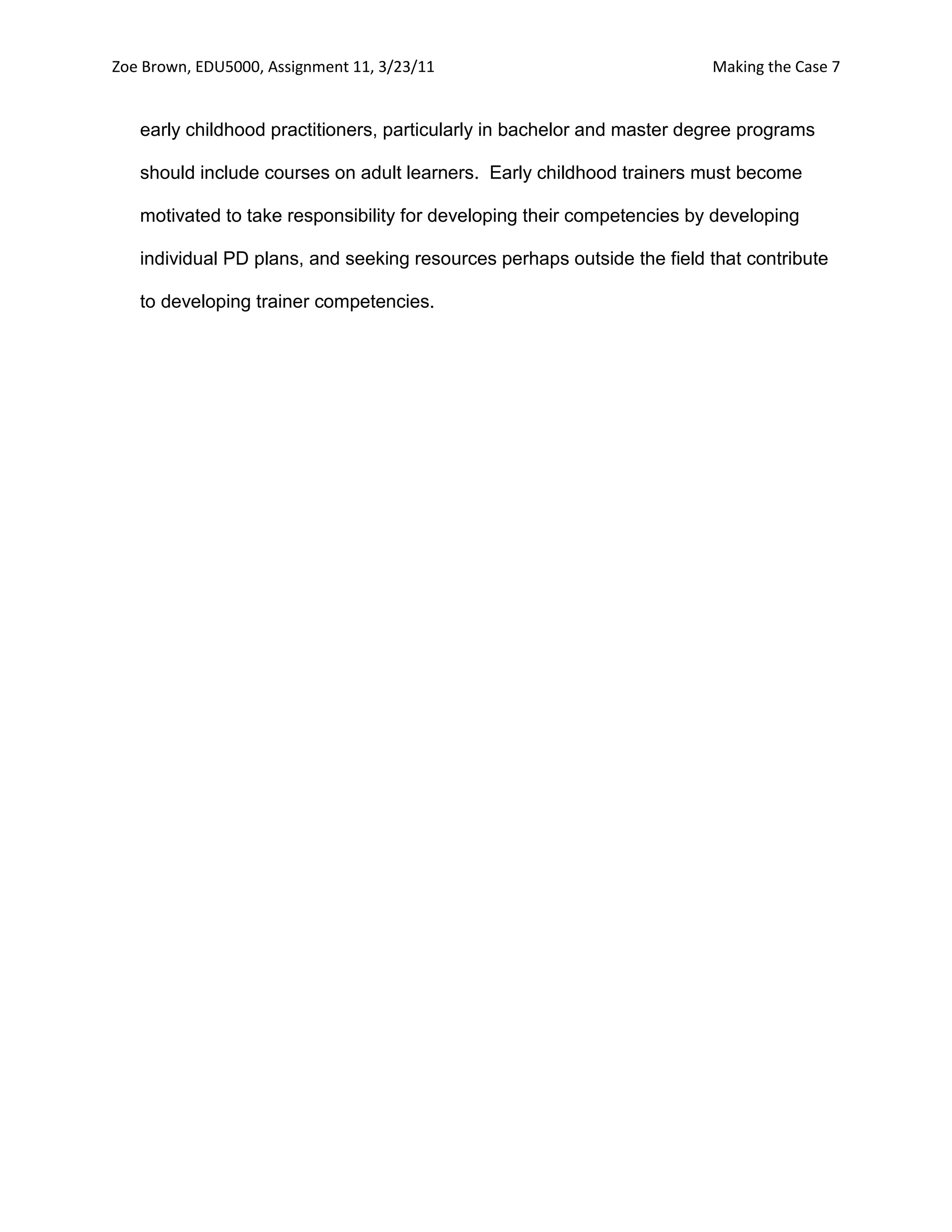 Zoe Brown, EDU5000, Assignment 11, 3/23/11                              Making the Case 7


   early childhood practitioners, particularly in bachelor and master degree programs

   should include courses on adult learners. Early childhood trainers must become

   motivated to take responsibility for developing their competencies by developing

   individual PD plans, and seeking resources perhaps outside the field that contribute

   to developing trainer competencies.
 