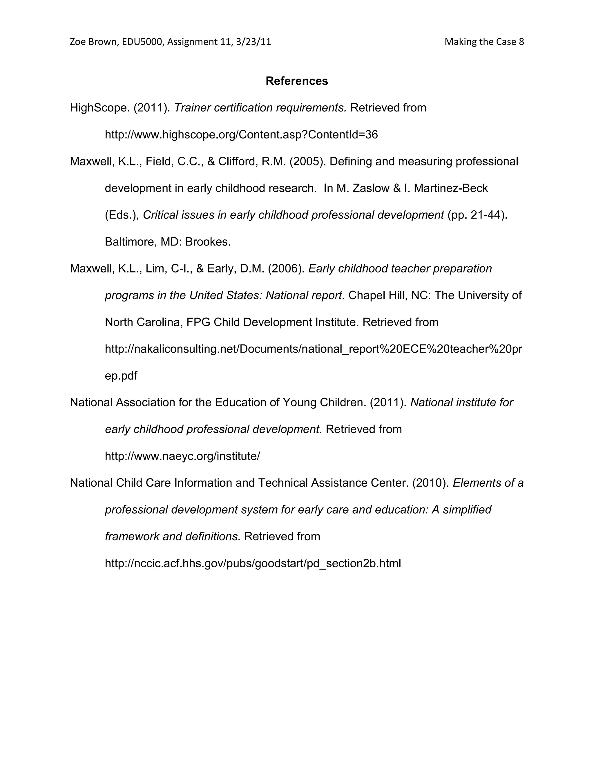 Zoe Brown, EDU5000, Assignment 11, 3/23/11                                Making the Case 8


                                         References

HighScope. (2011). Trainer certification requirements. Retrieved from

       http://www.highscope.org/Content.asp?ContentId=36

Maxwell, K.L., Field, C.C., & Clifford, R.M. (2005). Defining and measuring professional

       development in early childhood research. In M. Zaslow & I. Martinez-Beck

       (Eds.), Critical issues in early childhood professional development (pp. 21-44).

       Baltimore, MD: Brookes.

Maxwell, K.L., Lim, C-I., & Early, D.M. (2006). Early childhood teacher preparation

       programs in the United States: National report. Chapel Hill, NC: The University of

       North Carolina, FPG Child Development Institute. Retrieved from

       http://nakaliconsulting.net/Documents/national_report%20ECE%20teacher%20pr

       ep.pdf

National Association for the Education of Young Children. (2011). National institute for

       early childhood professional development. Retrieved from

       http://www.naeyc.org/institute/

National Child Care Information and Technical Assistance Center. (2010). Elements of a

       professional development system for early care and education: A simplified

       framework and definitions. Retrieved from

       http://nccic.acf.hhs.gov/pubs/goodstart/pd_section2b.html
 