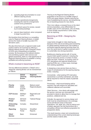 © Catalyst Development Ltd 2
 sprawling legal documentation to cover
different clearing venues
 complex operational arrangements,
including the need for arrangements
outside home jurisdictions
 a significant queue for access, caused
by an existing backlogs
 second class treatment, when compared
to larger buy-side firms.
We therefore think that there is a compelling
case for Regional Clearing Brokers, to better
service the needs of smaller buy-side OTC
derivative users.
We also think that such a regional model could
position itself to win business by offering a
tailored clearing service, with a bespoke choice
of CCPs and a streamlined on-boarding
process. By focussing on this tailored solution,
and prioritising superior client service over
global connectivity, there is a real opportunity for
Regional Clearing Brokers to establish a strong,
profitable and enduring business.
What’s involved in becoming an RCB?
The key differences between a ‘Global’ and a
‘Regional’ Clearing Broker can be characterised
as follows:
Global
Clearing
Broker
Regional
Clearing Broker
Priority
Clients
Large,
Global
buyside
firms
Medium-sized
Regional players
CCP Access All Major
CCPs
Regional/Local
CCPs
Product
Range
All Asset
Classes
Tailored Range
Onboarding
Process
Complex Streamlined
Reporting Real-time
Portal
Simplified
Reports
Client
Service
Basic Enhanced
The key to the Regional Clearing Broker
proposition is the focus on a smaller range of
CCPs and asset classes, thereby reducing the
cost of establishing the service, and streamlining
the on-boarding process for new clients.
This in turn allows a renewed focus on the client
service proposition, a key differentiator for
smaller users of OTC derivatives, who are likely
to have simpler requirements in other areas,
such as reporting.
Becoming an RCB – Designing the
Service
Large banks struggle to make clearing pay,
because of the cost of providing (and connecting
to) global clearing infrastructure. But building a
successful regional clearing franchise does not
incur the same level of capital investment and it
is a potentially very strong proposition.
Building any clearing service will, of course,
require initial capital investment, including the
input of resources across a number of areas
within the bank. However, as existing users of
OTC derivatives and regional infrastructure,
aspiring RCBs can, in many cases, leverage
their existing capabilities.
In designing a new service there are then a
range of considerations for the aspiring clearing
broker, including:
Connectivity – what existing OTC derivative
connectivity is currently maintained, and what
will be required to meet the needs of potential
clients.
Processing – what record-keeping will be
required; how will margins be calculated and
collateral collected and reconciled.
Client Services – how clients will engage with
the service, and how can information be
provided to clients to allow them to manage their
positions, collateral and risk.
Critically, the approach to service design and
build must be comprehensive in its coverage,
across all relevant areas of the bank
(operations, risk, legal, etc). Only by taking such
a holistic approach can the final product be a
compelling, efficient and effective proposition for
prospective clients.
This result requires a clear and comprehensive
understanding of the current clearing landscape
and the needs of clients alike.
 