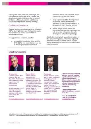 © Catalyst Development Ltd 4
Disclaimer: Comments in this presentation on are based on Catalyst's understanding of the global regulatory landscape as of
April 2013. This document is neither intended to be comprehensive, nor to provide legal or accounting advice.
Although the initial costs may seem high, and
the challenges significant, we at Catalyst are
already seeing signs that a number of second
tier banks will be successful in establishing
successful and profitable clearing offerings.
Our Unique Experience
Catalyst have an unmatched pedigree in helping
CCPs, clearing brokers and the buy-side realise
their ambitions to build a successful OTC
derivatives franchise.
To support these ambitions, we offer:
 unparalleled knowledge of the world’s
OTC CCPs – we have played a key role
in the design and development of
numerous CCPs OTC services, across
Europe, the US and Asia Pacific.
 deep experience of the clearing broker
proposition, having worked with a
number of global and regional banks to
develop their client clearing services
 unique insight into the needs and
concerns of the buy-side, having worked
with a number of buy-side clients to
develop their OTC clearing strategy.
Catalyst is the only truly specialist consultant in
the OTC clearing space. Our knowledge and
experience makes us ideally placed to assist
you in developing an enduring, successful client
clearing service.
Meet our authors
christianlee@catalyst.co.uk damonbatten@catalyst.co.uk
Christian Lee
Christian is Head of our
Clearing, Risk and
Regulatory Practice and
one of the world’s most
experienced risk
management
professionals.
He is a specialist in OTC
clearing, market and
credit risk, financial
markets, middle office,
APAC, and Latin
America.
Damon Batten
Damon is a risk
specialist, with
experience and strong
knowledge of traded and
non-traded market risk,
CCP clearing and current
regulatory initiatives,
including the FSAs ILAA
regime, Basel 3,
European Market
Infrastructure Regulation
and Dodd-Frank.
Tom Lodge
Tom is an expert in OTC
with 15 years’ investment
banking experience
spanning change
management, product
control, and finance and
trading. Tom has a
thorough understanding of
front to back OTC clearing
and has successfully
delivered on multiple
accounts.
tomlodge@catalyst.co.uk
Catalyst uniquely combines
teams of financial markets
experts with organisational
change specialists to
deliver enduring results. We
provide honest guidance to
help you succeed. We are
catalysts for enduring
excellence.
Catalyst Development
Ltd167 Fleet Street, London,
EC4A 2EA
T +44 (0) 870 901 4155
F +44 (0) 871 433 8876
www.catalyst.co.uk
 