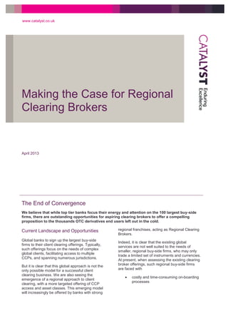 Making the Case for Regional
Clearing Brokers
www.catalyst.co.uk
April 2013
The End of Convergence
We believe that while top tier banks focus their energy and attention on the 100 largest buy-side
firms, there are outstanding opportunities for aspiring clearing brokers to offer a compelling
proposition to the thousands OTC derivatives end users left out in the cold.
Current Landscape and Opportunities
Global banks to sign up the largest buy-side
firms to their client clearing offerings. Typically,
such offerings focus on the needs of complex
global clients, facilitating access to multiple
CCPs, and spanning numerous jurisdictions.
But it is clear that this global approach is not the
only possible model for a successful client
clearing business. We are also seeing the
emergence of a regional approach to client
clearing, with a more targeted offering of CCP
access and asset classes. This emerging model
will increasingly be offered by banks with strong
regional franchises, acting as Regional Clearing
Brokers.
Indeed, it is clear that the existing global
services are not well suited to the needs of
smaller, regional buy-side firms, who may only
trade a limited set of instruments and currencies.
At present, when assessing the existing clearing
broker offerings, such regional buy-side firms
are faced with
 costly and time-consuming on-boarding
processes
 