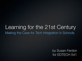 Learning for the 21st Century
Making the Case for Tech Integration in Schools




                                by Susan Ferdon
                                for EDTECH 541
 