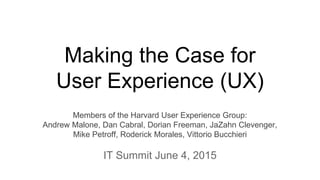 Making the Case for
User Experience (UX)
Members of the Harvard User Experience Group:
Andrew Malone, Dan Cabral, Dorian Freeman, JaZahn Clevenger,
Mike Petroff, Roderick Morales, Vittorio Bucchieri
IT Summit June 4, 2015
 