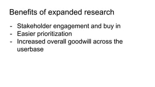 Benefits of expanded research
- Stakeholder engagement and buy in
- Easier prioritization
- Increased overall goodwill across the
userbase
 