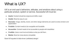 What is UX?
UX is an end user’s behaviors, attitudes, and emotions about using a
particular product, system or service. Successful UX must be:
● Useful: Content should be original and fulfill a need
● Usable: Must be easy to use
● Desirable: Image, identity, brand, and other design elements are used to evoke emotion and
appreciation
● Findable: Content needs to be navigable and locatable
● Accessible: Content needs to be accessible to people with disabilities
● Credible: Users must trust and believe what you tell them
● Mobile: Must be cross-device compatible
Good UX equates to data-driven (validated) design!
 
