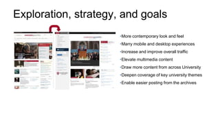 Exploration, strategy, and goals
•More contemporary look and feel
•Marry mobile and desktop experiences
•Increase and improve overall traffic
•Elevate multimedia content
•Draw more content from across University
•Deepen coverage of key university themes
•Enable easier posting from the archives
 