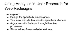 Using Analytics in User Research for
Web Redesigns
Allows you to:
● Design for specific business goals
● Test new website features for specific audiences
● Adjust website features through iterative
processes
● Show value of new website features
 