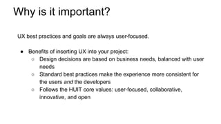 Why is it important?
UX best practices and goals are always user-focused.
● Benefits of inserting UX into your project:
○ Design decisions are based on business needs, balanced with user
needs
○ Standard best practices make the experience more consistent for
the users and the developers
○ Follows the HUIT core values: user-focused, collaborative,
innovative, and open
 